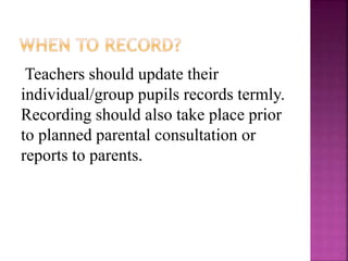 Teachers should update their
individual/group pupils records termly.
Recording should also take place prior
to planned parental consultation or
reports to parents.
 
