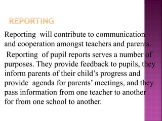 Reporting will contribute to communication
and cooperation amongst teachers and parents.
Reporting of pupil reports serves a number of
purposes. They provide feedback to pupils, they
inform parents of their child’s progress and
provide agenda for parents’ meetings, and they
pass information from one teacher to another
for from one school to another.
 