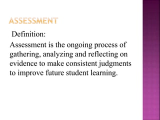Definition:
Assessment is the ongoing process of
gathering, analyzing and reflecting on
evidence to make consistent judgments
to improve future student learning.
 