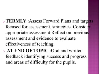 o TERMLY :Assess Forward Plans and targets
focused for assessment. strategies. Consider
appropriate assessment Reflect on previous
assessment and evidence to evaluate
effectiveness of teaching.
o AT END OF TOPIC :Oral and written
feedback identifying success and progress
and areas of difficulty for the pupils.
 
