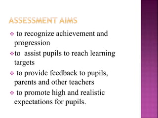  to recognize achievement and
progression
to assist pupils to reach learning
targets
 to provide feedback to pupils,
parents and other teachers
 to promote high and realistic
expectations for pupils.
 