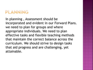 In planning , Assessment should be
incorporated and evident in our Forward Plans.
we need to plan for groups and where
appropriate individuals. We need to plan
effective tasks and flexible teaching methods
that maintain the correct balance across the
curriculum. We should strive to design tasks
that aid progress and are challenging, yet
attainable.
 