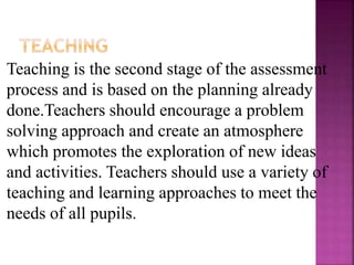 Teaching is the second stage of the assessment
process and is based on the planning already
done.Teachers should encourage a problem
solving approach and create an atmosphere
which promotes the exploration of new ideas
and activities. Teachers should use a variety of
teaching and learning approaches to meet the
needs of all pupils.
 