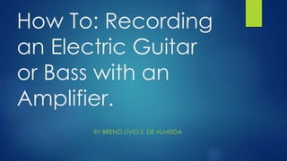 How To: Recording 
an Electric Guitar 
or Bass with an 
Amplifier. 
BY BRENO LÍVIO S. DE ALMEIDA 
 