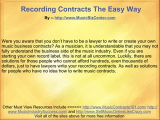Recording Contracts The Easy Way   By :-  http:// www.MusicBizCenter.com Other Must View Resources Include ===>>>  http://www.MusicContracts101.com/   http:// www.MusicIndustrySuccess.com /  and  http:// www.SellMusicOnlineLikeCrazy.com   Visit all of the sites above for more free information  Were you aware that you don’t have to be a lawyer to write or create your own music business contracts? As a musician, it is understandable that you may not fully understand the business side of the music industry. Even if you are starting your own record label, this is not at all uncommon. Luckily, there are solutions for those people who cannot afford hundreds, even thousands of dollars, just to have lawyers write your recording contracts. As well as solutions for people who have no idea how to write music contracts.    