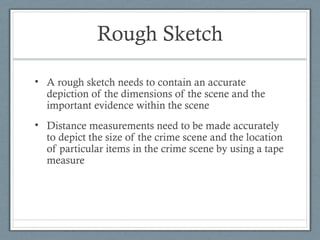 Rough Sketch

• A rough sketch needs to contain an accurate
  depiction of the dimensions of the scene and the
  important evidence within the scene
• Distance measurements need to be made accurately
  to depict the size of the crime scene and the location
  of particular items in the crime scene by using a tape
  measure
 