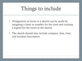 Things to include

• Designation of items in a sketch can be made by
  assigning a letter or number for the item and creating
  a legend for the items in the sketch
• The sketch should also include compass, date, time,
  and incident description
 