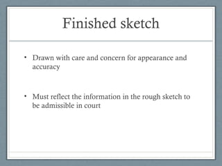 Finished sketch

• Drawn with care and concern for appearance and
  accuracy



• Must reflect the information in the rough sketch to
  be admissible in court
 