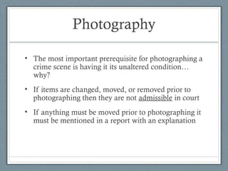 Photography

• The most important prerequisite for photographing a
  crime scene is having it its unaltered condition…
  why?
• If items are changed, moved, or removed prior to
  photographing then they are not admissible in court
• If anything must be moved prior to photographing it
  must be mentioned in a report with an explanation
 