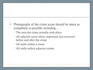 • Photographs of the crime scene should be taken as
  completely as possible including…
  • The area the crime actually took place
  • All adjacent areas where important acts occurred
    before and after the crime
  • All walls within a room
  • All walls within adjacent rooms
 