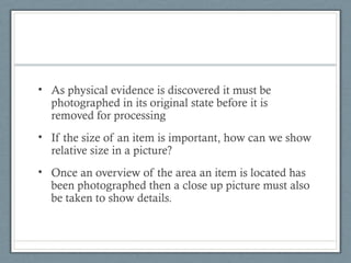 • As physical evidence is discovered it must be
  photographed in its original state before it is
  removed for processing
• If the size of an item is important, how can we show
  relative size in a picture?
• Once an overview of the area an item is located has
  been photographed then a close up picture must also
  be taken to show details.
 