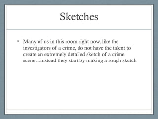 Sketches

• Many of us in this room right now, like the
  investigators of a crime, do not have the talent to
  create an extremely detailed sketch of a crime
  scene…instead they start by making a rough sketch
 