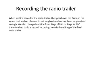 Recording the radio trailer
When we first recorded the radio trailer, the speech was too fast and the
words that we had pl...