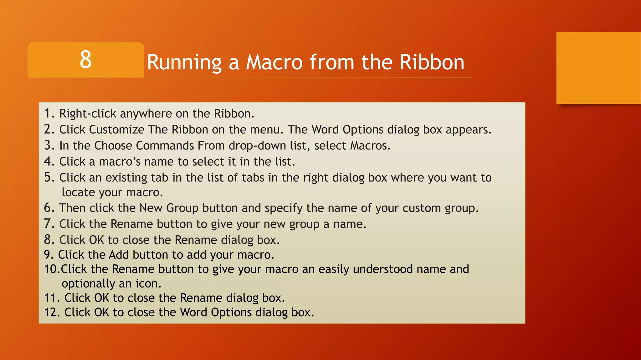 Running a Macro from the Ribbon8
1. Right-click anywhere on the Ribbon.
2. Click Customize The Ribbon on the menu. The Word Options dialog box appears.
3. In the Choose Commands From drop-down list, select Macros.
4. Click a macro’s name to select it in the list.
5. Click an existing tab in the list of tabs in the right dialog box where you want to
locate your macro.
6. Then click the New Group button and specify the name of your custom group.
7. Click the Rename button to give your new group a name.
8. Click OK to close the Rename dialog box.
9. Click the Add button to add your macro.
10.Click the Rename button to give your macro an easily understood name and
optionally an icon.
11. Click OK to close the Rename dialog box.
12. Click OK to close the Word Options dialog box.
 