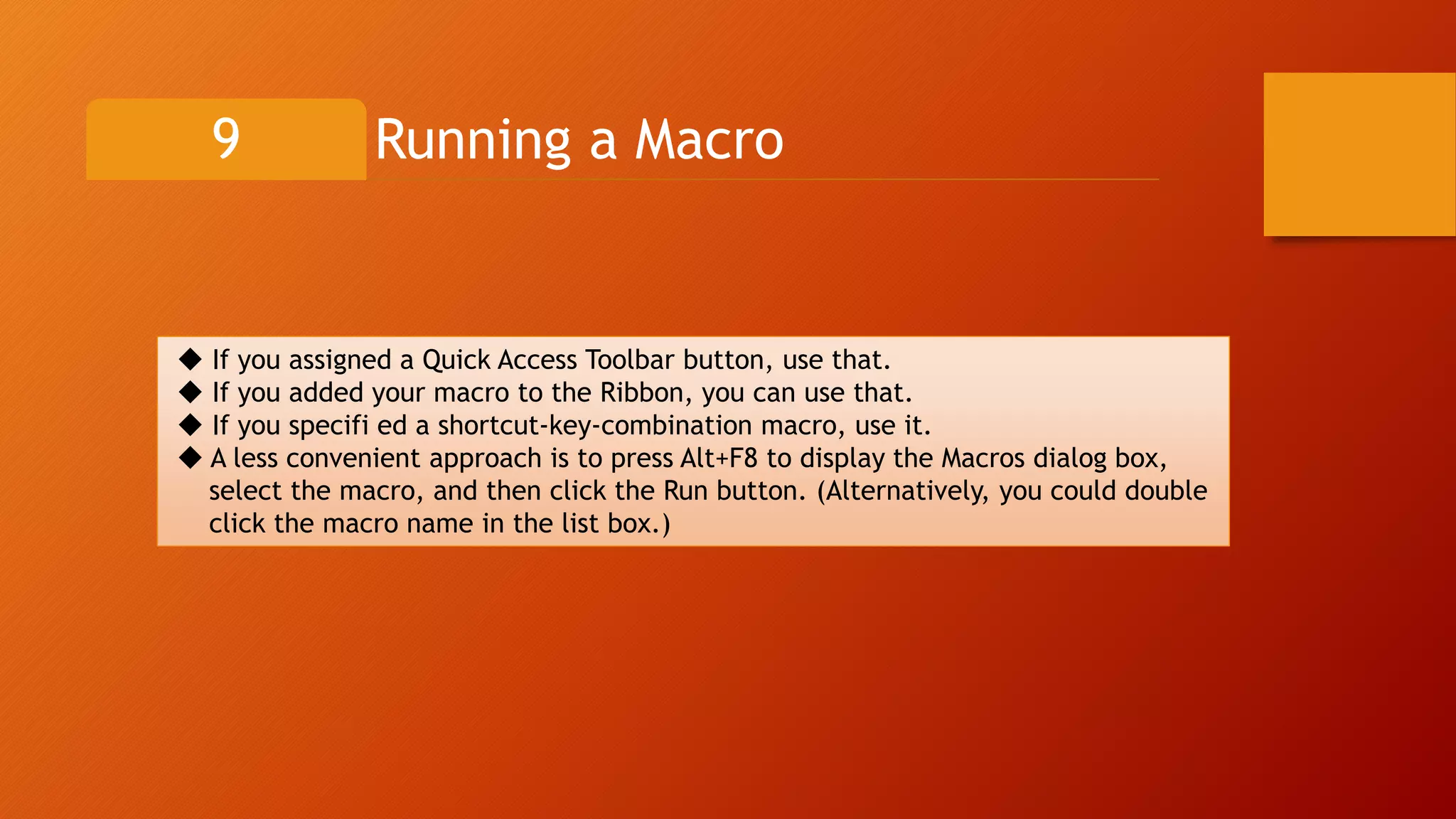 Running a Macro9
◆ If you assigned a Quick Access Toolbar button, use that.
◆ If you added your macro to the Ribbon, you can use that.
◆ If you specifi ed a shortcut-key-combination macro, use it.
◆ A less convenient approach is to press Alt+F8 to display the Macros dialog box,
select the macro, and then click the Run button. (Alternatively, you could double
click the macro name in the list box.)
 