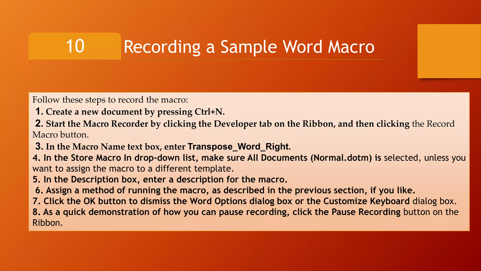 Recording a Sample Word Macro10
Follow these steps to record the macro:
1. Create a new document by pressing Ctrl+N.
2. Start the Macro Recorder by clicking the Developer tab on the Ribbon, and then clicking the Record
Macro button.
3. In the Macro Name text box, enter Transpose_Word_Right.
4. In the Store Macro In drop-down list, make sure All Documents (Normal.dotm) is selected, unless you
want to assign the macro to a different template.
5. In the Description box, enter a description for the macro.
6. Assign a method of running the macro, as described in the previous section, if you like.
7. Click the OK button to dismiss the Word Options dialog box or the Customize Keyboard dialog box.
8. As a quick demonstration of how you can pause recording, click the Pause Recording button on the
Ribbon.
 