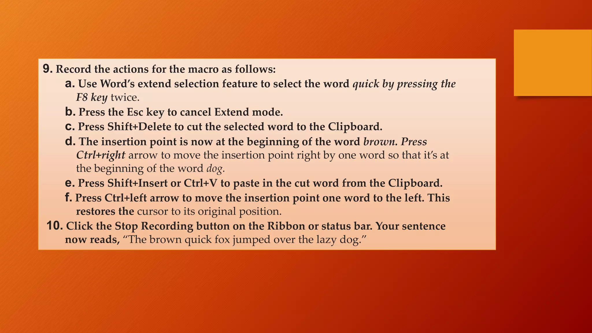 9. Record the actions for the macro as follows:
a. Use Word’s extend selection feature to select the word quick by pressing the
F8 key twice.
b. Press the Esc key to cancel Extend mode.
c. Press Shift+Delete to cut the selected word to the Clipboard.
d. The insertion point is now at the beginning of the word brown. Press
Ctrl+right arrow to move the insertion point right by one word so that it’s at
the beginning of the word dog.
e. Press Shift+Insert or Ctrl+V to paste in the cut word from the Clipboard.
f. Press Ctrl+left arrow to move the insertion point one word to the left. This
restores the cursor to its original position.
10. Click the Stop Recording button on the Ribbon or status bar. Your sentence
now reads, “The brown quick fox jumped over the lazy dog.”
 