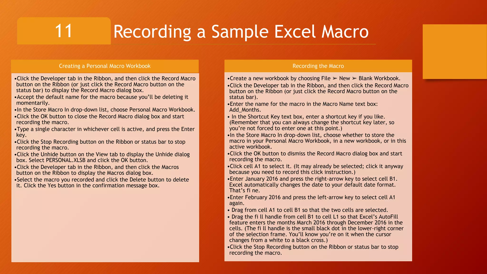Recording a Sample Excel Macro11
Creating a Personal Macro Workbook
•Click the Developer tab in the Ribbon, and then click the Record Macro
button on the Ribbon (or just click the Record Macro button on the
status bar) to display the Record Macro dialog box.
•Accept the default name for the macro because you’ll be deleting it
momentarily.
•In the Store Macro In drop-down list, choose Personal Macro Workbook.
•Click the OK button to close the Record Macro dialog box and start
recording the macro.
•Type a single character in whichever cell is active, and press the Enter
key.
•Click the Stop Recording button on the Ribbon or status bar to stop
recording the macro.
•Click the Unhide button on the View tab to display the Unhide dialog
box. Select PERSONAL.XLSB and click the OK button.
•Click the Developer tab in the Ribbon, and then click the Macros
button on the Ribbon to display the Macros dialog box.
•Select the macro you recorded and click the Delete button to delete
it. Click the Yes button in the confirmation message box.
Recording the Macro
•Create a new workbook by choosing File ➢ New ➢ Blank Workbook.
•Click the Developer tab in the Ribbon, and then click the Record Macro
button on the Ribbon (or just click the Record Macro button on the
status bar).
•Enter the name for the macro in the Macro Name text box:
Add_Months.
• In the Shortcut Key text box, enter a shortcut key if you like.
(Remember that you can always change the shortcut key later, so
you’re not forced to enter one at this point.)
•In the Store Macro In drop-down list, choose whether to store the
macro in your Personal Macro Workbook, in a new workbook, or in this
active workbook.
•Click the OK button to dismiss the Record Macro dialog box and start
recording the macro.
•Click cell A1 to select it. (It may already be selected; click it anyway
because you need to record this click instruction.)
•Enter January 2016 and press the right-arrow key to select cell B1.
Excel automatically changes the date to your default date format.
That’s fi ne.
•Enter February 2016 and press the left-arrow key to select cell A1
again.
• Drag from cell A1 to cell B1 so that the two cells are selected.
• Drag the fi ll handle from cell B1 to cell L1 so that Excel’s AutoFill
feature enters the months March 2016 through December 2016 in the
cells. (The fi ll handle is the small black dot in the lower-right corner
of the selection frame. You’ll know you’re on it when the cursor
changes from a white to a black cross.)
•Click the Stop Recording button on the Ribbon or status bar to stop
recording the macro.
 