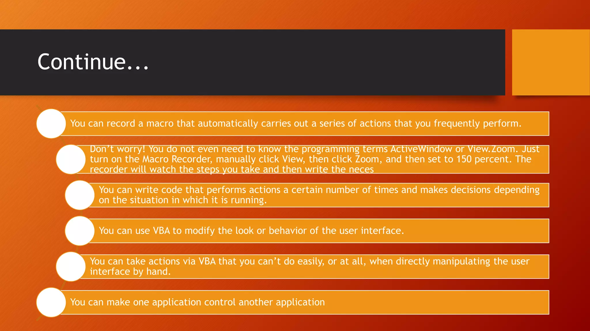Continue...
You can record a macro that automatically carries out a series of actions that you frequently perform.
Don’t worry! You do not even need to know the programming terms ActiveWindow or View.Zoom. Just
turn on the Macro Recorder, manually click View, then click Zoom, and then set to 150 percent. The
recorder will watch the steps you take and then write the neces
You can write code that performs actions a certain number of times and makes decisions depending
on the situation in which it is running.
You can use VBA to modify the look or behavior of the user interface.
You can take actions via VBA that you can’t do easily, or at all, when directly manipulating the user
interface by hand.
You can make one application control another application
 