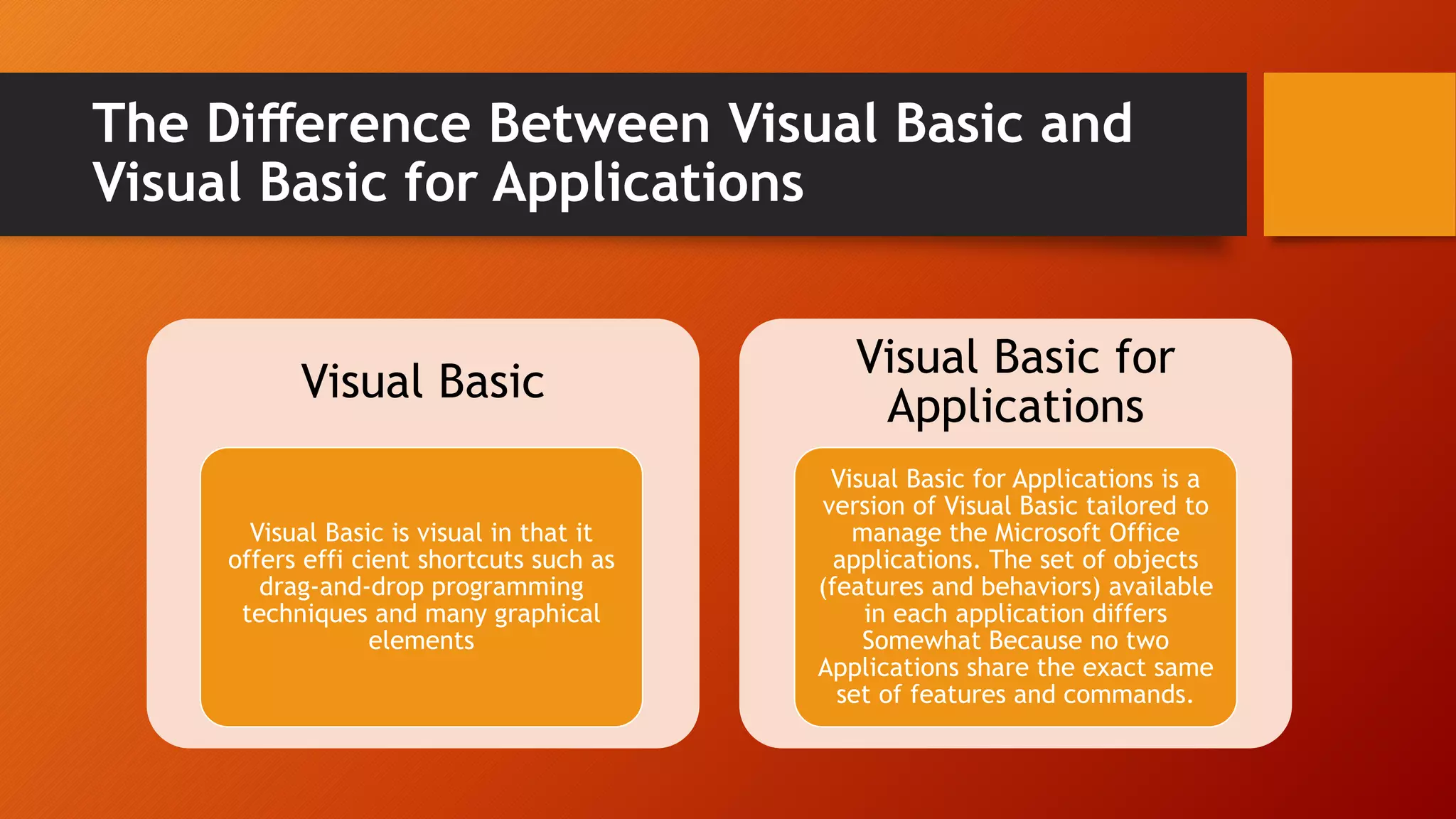 The Diﬀerence Between Visual Basic and
Visual Basic for Applications
Visual Basic
Visual Basic is visual in that it
offers effi cient shortcuts such as
drag-and-drop programming
techniques and many graphical
elements
Visual Basic for
Applications
Visual Basic for Applications is a
version of Visual Basic tailored to
manage the Microsoft Office
applications. The set of objects
(features and behaviors) available
in each application differs
Somewhat Because no two
Applications share the exact same
set of features and commands.
 