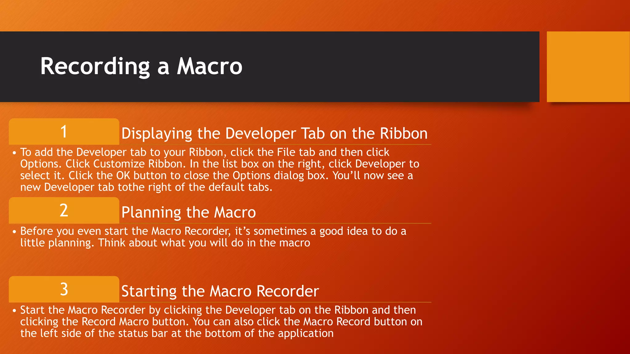 Displaying the Developer Tab on the Ribbon1
• To add the Developer tab to your Ribbon, click the File tab and then click
Options. Click Customize Ribbon. In the list box on the right, click Developer to
select it. Click the OK button to close the Options dialog box. You’ll now see a
new Developer tab tothe right of the default tabs.
Planning the Macro2
• Before you even start the Macro Recorder, it’s sometimes a good idea to do a
little planning. Think about what you will do in the macro
Starting the Macro Recorder3
• Start the Macro Recorder by clicking the Developer tab on the Ribbon and then
clicking the Record Macro button. You can also click the Macro Record button on
the left side of the status bar at the bottom of the application
Recording a Macro
 