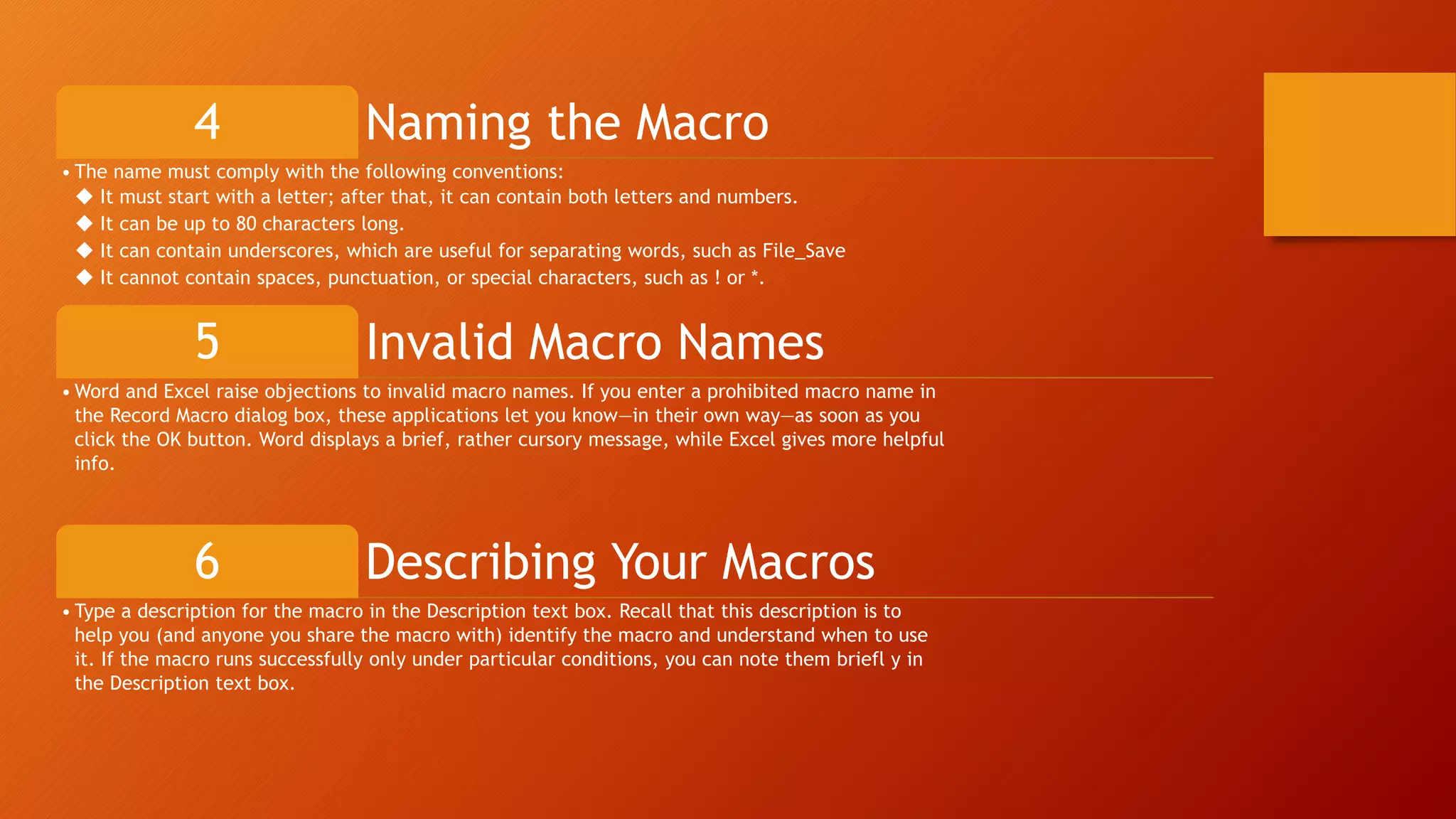 Naming the Macro4
• The name must comply with the following conventions:
◆ It must start with a letter; after that, it can contain both letters and numbers.
◆ It can be up to 80 characters long.
◆ It can contain underscores, which are useful for separating words, such as File_Save
◆ It cannot contain spaces, punctuation, or special characters, such as ! or *.
Invalid Macro Names5
• Word and Excel raise objections to invalid macro names. If you enter a prohibited macro name in
the Record Macro dialog box, these applications let you know—in their own way—as soon as you
click the OK button. Word displays a brief, rather cursory message, while Excel gives more helpful
info.
Describing Your Macros6
• Type a description for the macro in the Description text box. Recall that this description is to
help you (and anyone you share the macro with) identify the macro and understand when to use
it. If the macro runs successfully only under particular conditions, you can note them briefl y in
the Description text box.
 