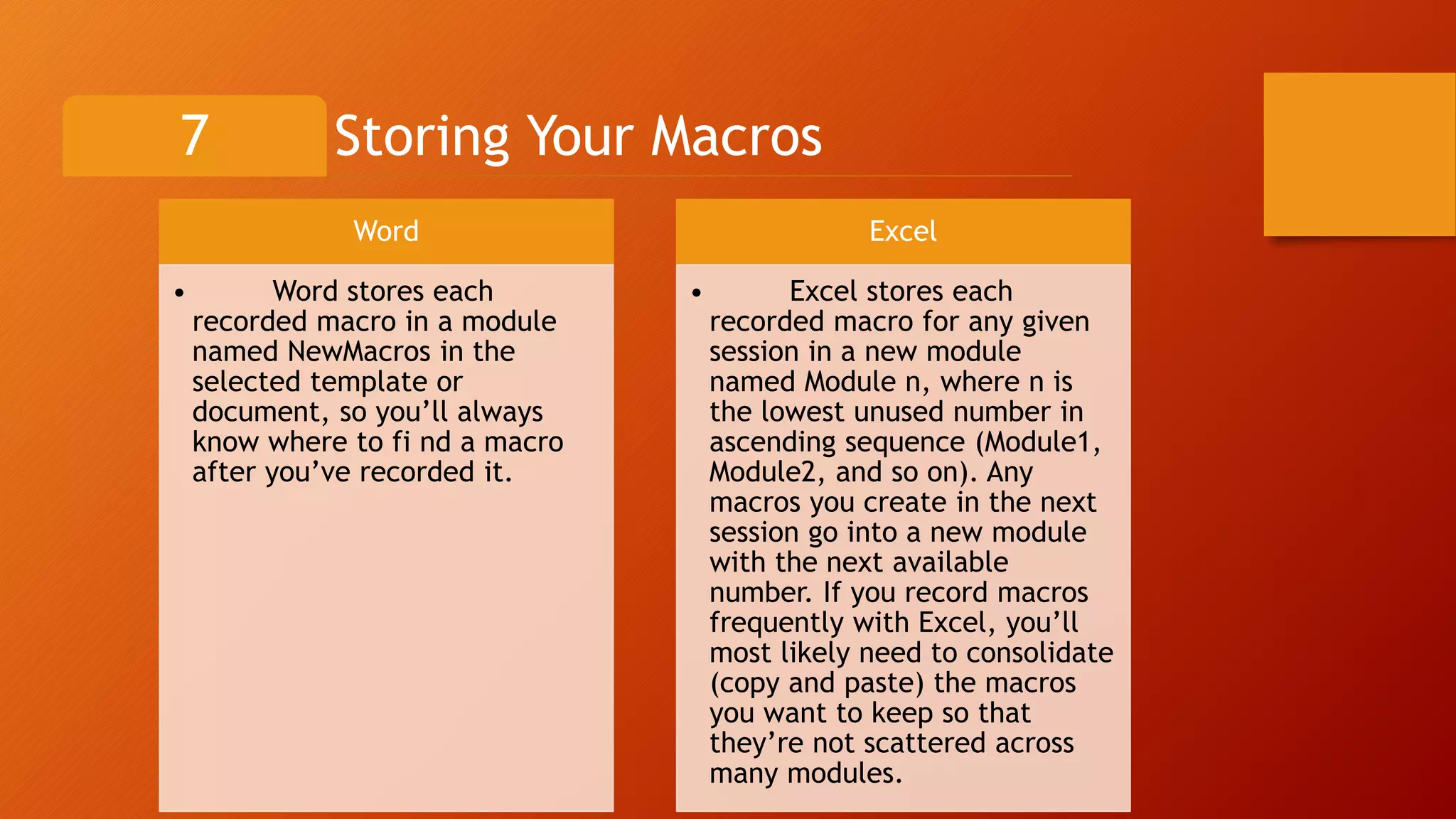 Storing Your Macros7
Word
• Word stores each
recorded macro in a module
named NewMacros in the
selected template or
document, so you’ll always
know where to fi nd a macro
after you’ve recorded it.
Excel
• Excel stores each
recorded macro for any given
session in a new module
named Module n, where n is
the lowest unused number in
ascending sequence (Module1,
Module2, and so on). Any
macros you create in the next
session go into a new module
with the next available
number. If you record macros
frequently with Excel, you’ll
most likely need to consolidate
(copy and paste) the macros
you want to keep so that
they’re not scattered across
many modules.
 