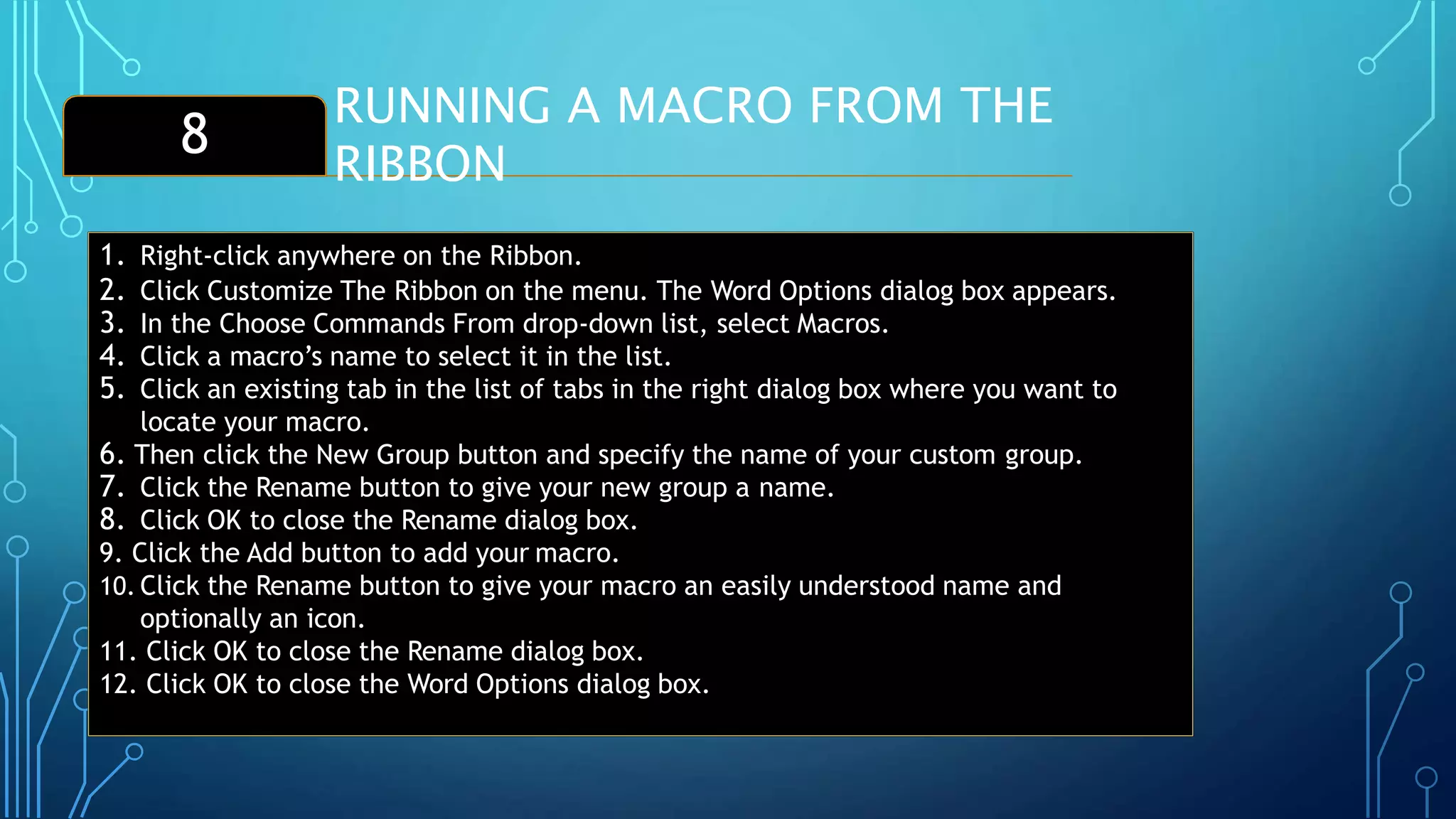 RUNNING A MACRO FROM THE
RIBBON
8
1. Right-click anywhere on the Ribbon.
2. Click Customize The Ribbon on the menu. The Word Options dialog box appears.
3. In the Choose Commands From drop-down list, select Macros.
4. Click a macro’s name to select it in the list.
5. Click an existing tab in the list of tabs in the right dialog box where you want to
locate your macro.
6. Then click the New Group button and specify the name of your custom group.
7. Click the Rename button to give your new group a name.
8. Click OK to close the Rename dialog box.
9. Click the Add button to add your macro.
10. Click the Rename button to give your macro an easily understood name and
optionally an icon.
11. Click OK to close the Rename dialog box.
12. Click OK to close the Word Options dialog box.
 