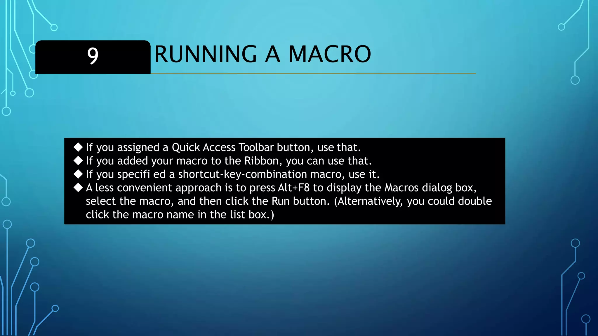 RUNNING A MACRO9
◆ If you assigned a Quick Access Toolbar button, use that.
◆ If you added your macro to the Ribbon, you can use that.
◆ If you specifi ed a shortcut-key-combination macro, use it.
◆ A less convenient approach is to press Alt+F8 to display the Macros dialog box,
select the macro, and then click the Run button. (Alternatively, you could double
click the macro name in the list box.)
 