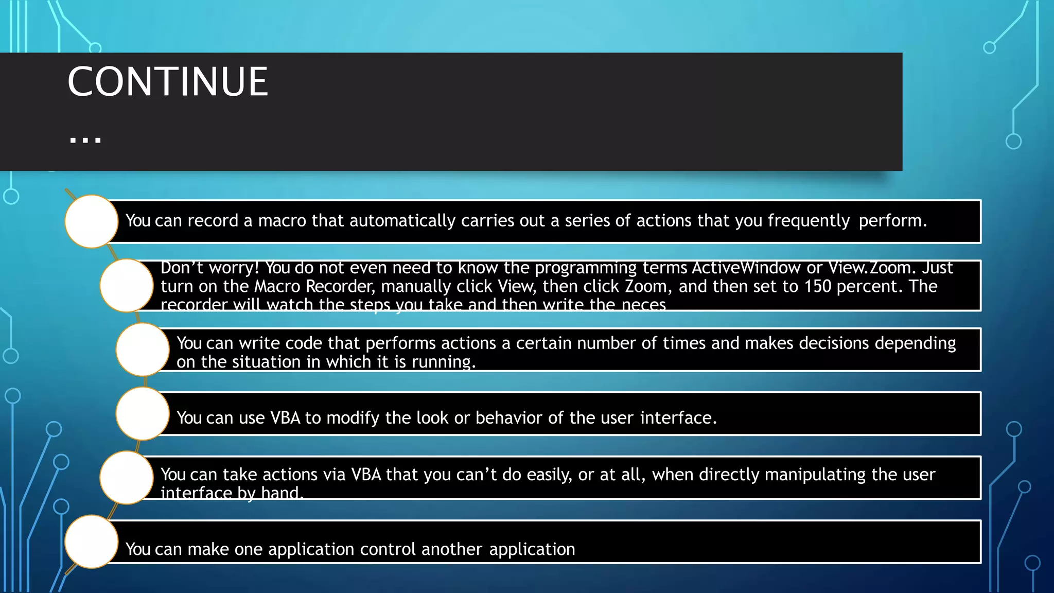 CONTINUE
...
You can record a macro that automatically carries out a series of actions that you frequently perform.
Don’t worry! You do not even need to know the programming terms ActiveWindow or View.Zoom. Just
turn on the Macro Recorder, manually click View, then click Zoom, and then set to 150 percent. The
recorder will watch the steps you take and then write the neces
You can write code that performs actions a certain number of times and makes decisions depending
on the situation in which it is running.
You can use VBA to modify the look or behavior of the user interface.
You can take actions via VBA that you can’t do easily, or at all, when directly manipulating the user
interface by hand.
You can make one application control another application
 