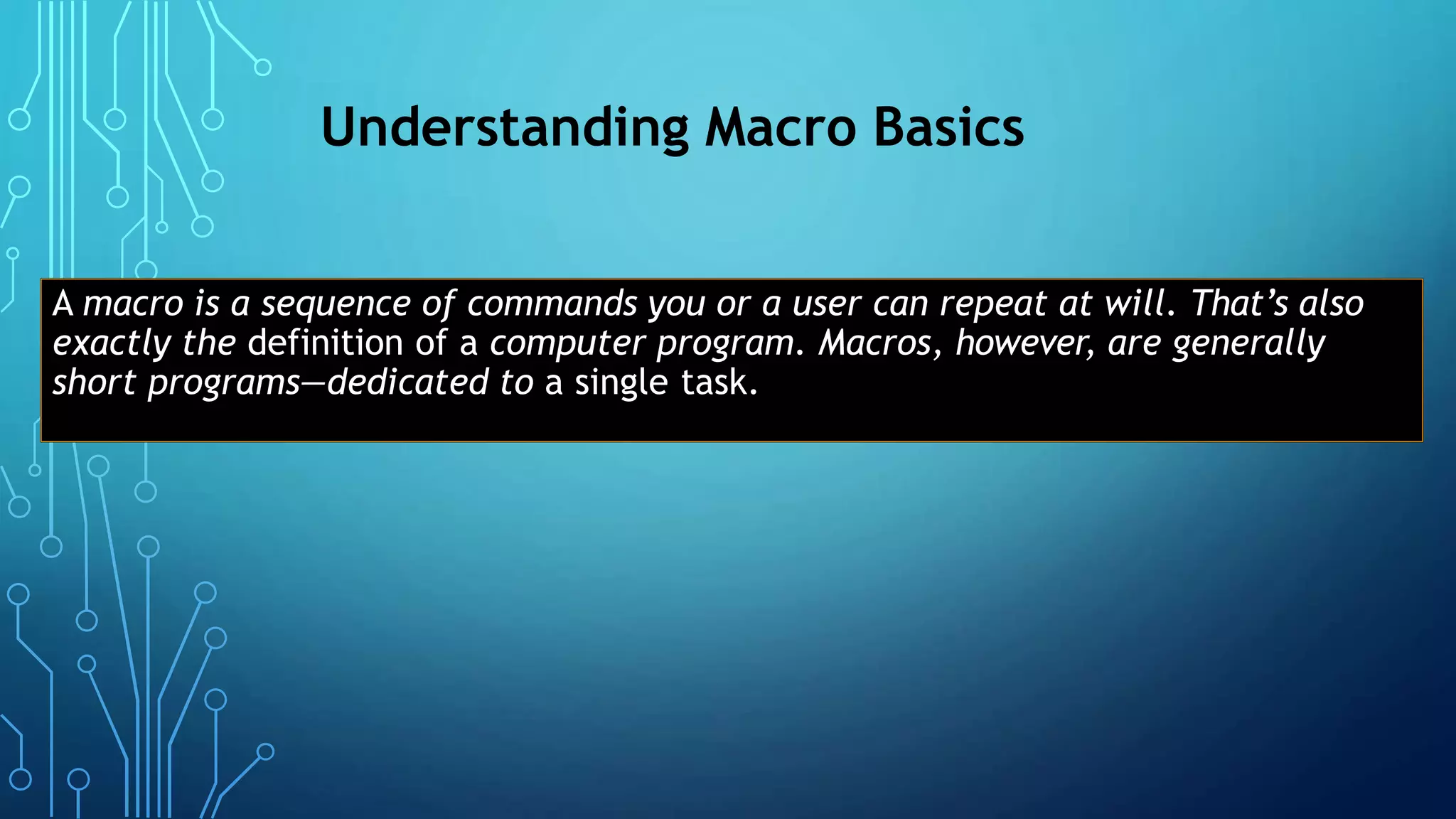 Understanding Macro Basics
A macro is a sequence of commands you or a user can repeat at will. That’s also
exactly the definition of a computer program. Macros, however, are generally
short programs—dedicated to a single task.
 