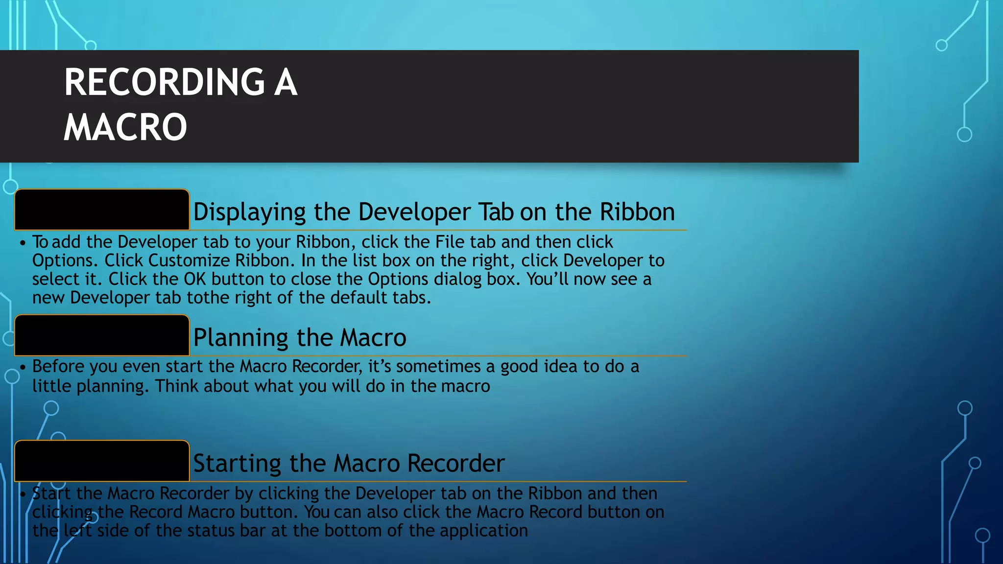 Displaying the Developer Tab on the Ribbon1
• To add the Developer tab to your Ribbon, click the File tab and then click
Options. Click Customize Ribbon. In the list box on the right, click Developer to
select it. Click the OK button to close the Options dialog box. You’ll now see a
new Developer tab tothe right of the default tabs.
Planning the Macro2
• Before you even start the Macro Recorder, it’s sometimes a good idea to do a
little planning. Think about what you will do in the macro
Starting the Macro Recorder3
• Start the Macro Recorder by clicking the Developer tab on the Ribbon and then
clicking the Record Macro button. You can also click the Macro Record button on
the left side of the status bar at the bottom of the application
RECORDING A
MACRO
 