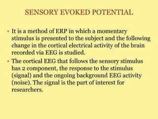 SENSORY EVOKED POTENTIAL
 It is a method of ERP in which a momentary
stimulus is presented to the subject and the following
change in the cortical electrical activity of the brain
recorded via EEG is studied.
 The cortical EEG that follows the sensory stimulus
has 2 component, the response to the stimulus
(signal) and the ongoing background EEG activity
(noise). The signal is the part of interest for
researchers.
 