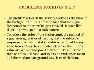 PROBLEMS FACED IN S.E.P
 The problem arises in the sensory evoked as the noise of
the background EEG is often so high that the signal
(response) to the stimulus gets masked. It can a like
detecting a whisper in a rock concert.
 To reduce the noise of the background, the method of
signal averaging is used. In this, first the subject’s
response to a meaningful stimulus is recorded for say
1000 times. Then the computer identifies the millivolt
value at each starting point then at the 1st millisecond,
then at 2nd millisecond and so on and finds their mean
and the random background EEG is cancelled out.
 