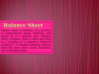 balance sheet A summary of a person's
or organization's assets, liabilities. and
equity as of a specific date. Balance
Sheet A balance sheet is often described
as a "snapshot of a company's financial
condition." A standard company balance
sheet has three parts: assets, liabilities,
and ownership equity

 