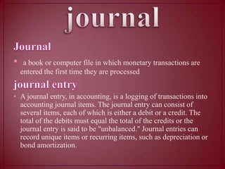 •

a book or computer file in which monetary transactions are
entered the first time they are processed

• A journal entry, in accounting, is a logging of transactions into
accounting journal items. The journal entry can consist of
several items, each of which is either a debit or a credit. The
total of the debits must equal the total of the credits or the
journal entry is said to be "unbalanced." Journal entries can
record unique items or recurring items, such as depreciation or
bond amortization.

 