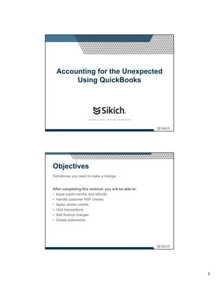 Accounting for the Unexpected
       Using QuickBooks




Objectives
Sometimes you need to make a change.


After completing this webinar, you will be able to:
• Issue credit memos and refunds
• Handle customer NSF checks
• Apply vendor credits
• Void transactions
• Add finance charges
• Create statements




                                                      1
 