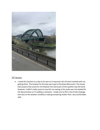 19th January:
 I saved this location to a day on its own as it required a bit of travel involved with me
getting there. The location for this day was to go to Penshaw Monument. The clouds
had caused a few issues for me however the worst part of the weather was the wind.
However, it didn’t really cause an issue for me seeing as the audio was not needed for
the documentary as I’m adding a voiceover. I made sure to film a lot of extra footage
here due to the weather conditions making everything shakier than I was comfortable
with.
 