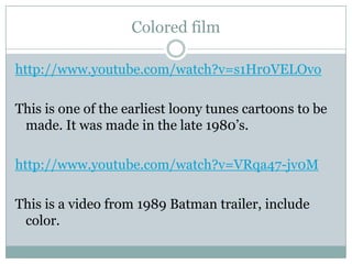 Colored filmhttp://www.youtube.com/watch?v=s1Hr0VELOvoThis is one of the earliest loony tunes cartoons to be made. It was made in the late 1980’s. http://www.youtube.com/watch?v=VRqa47-jv0MThis is a video from 1989 Batman trailer, include color. 