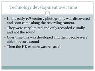 Technology development over time	In the early 19th century photography was discovered and soon came along the recording camera. They were very limited and only recorded visually and not the soundOver time this was developed and then people were able to record soundThen the HD camera was released 