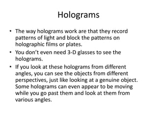 Holograms The way holograms work are that they record patterns of light and block the patterns on holographic films or plates.You don’t even need 3-D glasses to see the holograms.If you look at these holograms from different angles, you can see the objects from different perspectives, just like looking at a genuine object. Some holograms can even appear to be moving while you go past them and look at them from various angles.