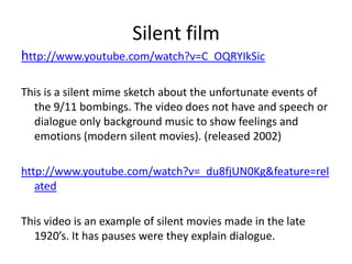 Silent filmhttp://www.youtube.com/watch?v=C_OQRYIkSicThis is a silent mime sketch about the unfortunate events of the 9/11 bombings. The video does not have and speech or dialogue only background music to show feelings and emotions (modern silent movies). (released 2002)http://www.youtube.com/watch?v=_du8fjUN0Kg&feature=relatedThis video is an example of silent movies made in the late 1920’s. It has pauses were they explain dialogue. 