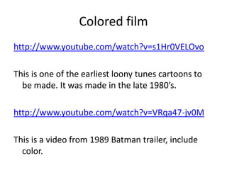 Colored filmhttp://www.youtube.com/watch?v=s1Hr0VELOvoThis is one of the earliest loony tunes cartoons to be made. It was made in the late 1980’s. http://www.youtube.com/watch?v=VRqa47-jv0MThis is a video from 1989 Batman trailer, include color. 