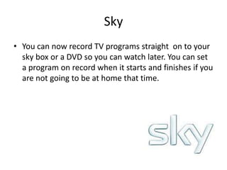 SkyYou can now record TV programs straight  on to your sky box or a DVD so you can watch later. You can set a program on record when it starts and finishes if you are not going to be at home that time.
