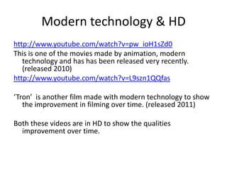 Modern technology & HD http://www.youtube.com/watch?v=pw_ioH1sZd0This is one of the movies made by animation, modern technology and has has been released very recently. (released 2010)http://www.youtube.com/watch?v=L9szn1QQfas‘Tron’  is another film made with modern technology to show the improvement in filming over time. (released 2011)Both these videos are in HD to show the qualities improvement over time. 
