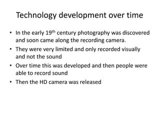 Technology development over time	In the early 19th century photography was discovered and soon came along the recording camera. They were very limited and only recorded visually and not the soundOver time this was developed and then people were able to record soundThen the HD camera was released 