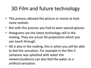 3D Film	and future technologyThis process allowed the picture or movie to look more realistic. But with this process you had to wear special glasses Holograms are the latest technology still in the making. They are actual 3D projections which you can touch through. 4D is also in the making, this is when you will be able to feel the sensation. For example in the film if someone was splashed with water the viewers/audience can also feel the water as a artificial sensation. 