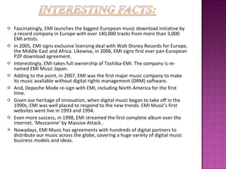 Fascinatingly, EMI launches the biggest European music download initiative by a record company in Europe with over 140,000 tracks from more than 3,000 EMI artists. In 2005, EMI signs exclusive licensing deal with Walt Disney Records for Europe, the Middle East and Africa. Likewise, in 2006, EMI signs first ever pan-European P2P download agreement. Interestingly, EMI takes full ownership of Toshiba-EMI. The company is re-named EMI Music Japan. Adding to the point, in 2007, EMI was the first major music company to make its music available without digital rights management (DRM) software.  And, Depeche Mode re-sign with EMI, including North America for the first time.  Given our heritage of innovation, when digital music began to take off in the 1990s, EMI was well placed to respond to the new trends. EMI Music’s first websites went live in 1993 and 1994. Even more success, in 1998, EMI streamed the first complete album over the internet, ‘Mezzanine’ by Massive Attack..  Nowadays, EMI Music has agreements with hundreds of digital partners to distribute our music across the globe, covering a huge variety of digital music business models and ideas. 