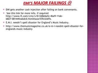 EMI gets another cash injection after failing on bank convenants.  See this link for more info. if required http://www.ft.com/cms/s/0/2d0e6afe-4be9-11de-b827-00144feabdc0.html#axzz1E9cUiAFb. E.M.I. needn’t spell disaster for England’s Music Industry. http://www.themusicmagazine.co.uk/e-m-i-neednt-spell-disaster-for-englands-music-industry 