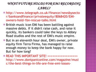 http://www.telegraph.co.uk/finance/newsbysector/banksandfinance/privateequity/8068420/EMI-owners-hold-1bn-rescue-talks.html British music icon EMI has been battling against massive debts. If it didn't raise cash, and raise it quickly, its bankers could take the keys to Abbey Road studios and the rest of EMI's music empire. But in an eleventh hour deal, EMI's owner, private equity firm Terra Firma, has managed to raise enough money to keep the bank happy for now. But for how long? READ THIS IMPORTANT SITE! >>>>>>>>>>>>>>>>>> http://www.dontpaniconline.com/magazine/music/the-best-things-in-life-are-free-emi-losses- 